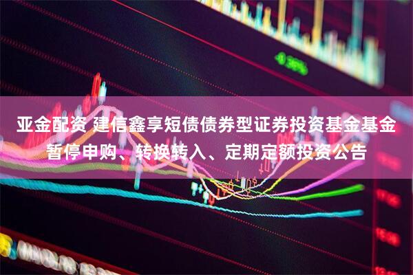亚金配资 建信鑫享短债债券型证券投资基金基金暂停申购、转换转入、定期定额投资公告
