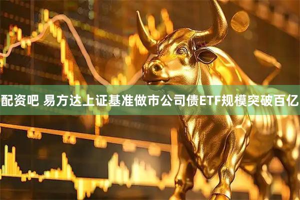 配资吧 易方达上证基准做市公司债ETF规模突破百亿