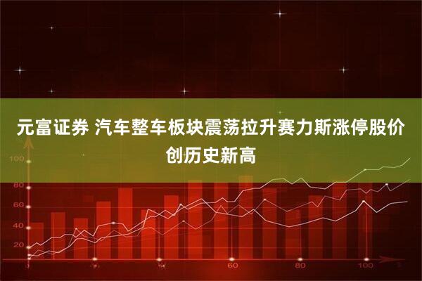 元富证券 汽车整车板块震荡拉升赛力斯涨停股价创历史新高