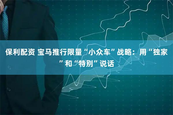 保利配资 宝马推行限量“小众车”战略：用“独家”和“特别”说话
