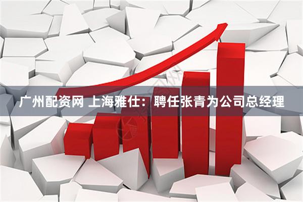 广州配资网 上海雅仕：聘任张青为公司总经理