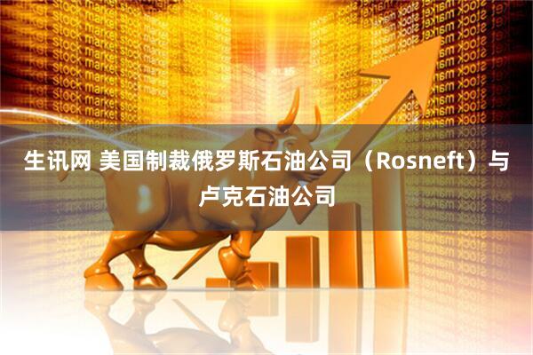 生讯网 美国制裁俄罗斯石油公司（Rosneft）与卢克石油公司