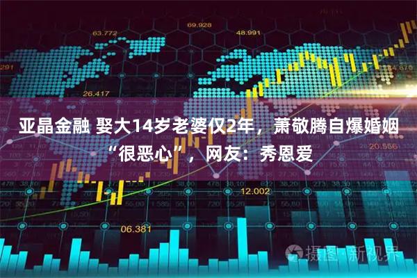 亚晶金融 娶大14岁老婆仅2年,萧敬腾自爆婚姻“很恶心”,网友:秀恩爱