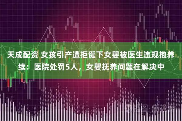 天成配资 女孩引产遭拒诞下女婴被医生违规抱养续：医院处罚5人，女婴抚养问题在解决中