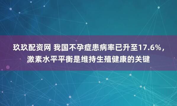 玖玖配资网 我国不孕症患病率已升至17.6%,激素水平平衡是维持生殖健康的关键