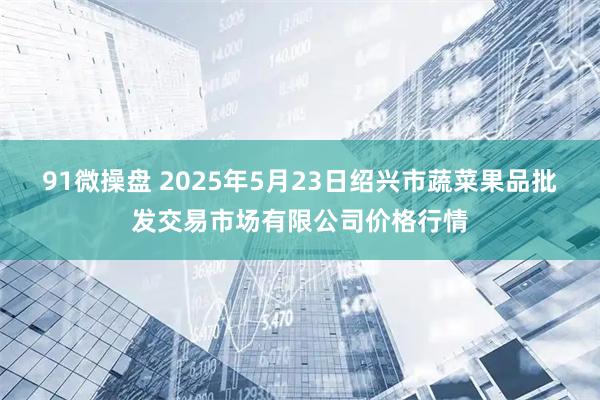 91微操盘 2025年5月23日绍兴市蔬菜果品批发交易市场有限公司价格行情