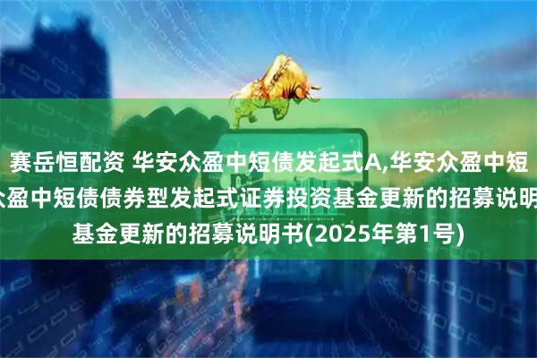 赛岳恒配资 华安众盈中短债发起式A,华安众盈中短债发起式C: 华安众盈中短债债券型发起式证券投资基金更新的招募说明书(2025年第1号)