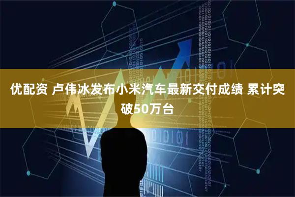 优配资 卢伟冰发布小米汽车最新交付成绩 累计突破50万台