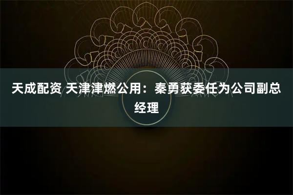 天成配资 天津津燃公用：秦勇获委任为公司副总经理