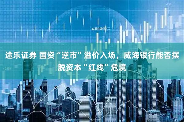 途乐证券 国资“逆市”溢价入场，威海银行能否摆脱资本“红线”危境