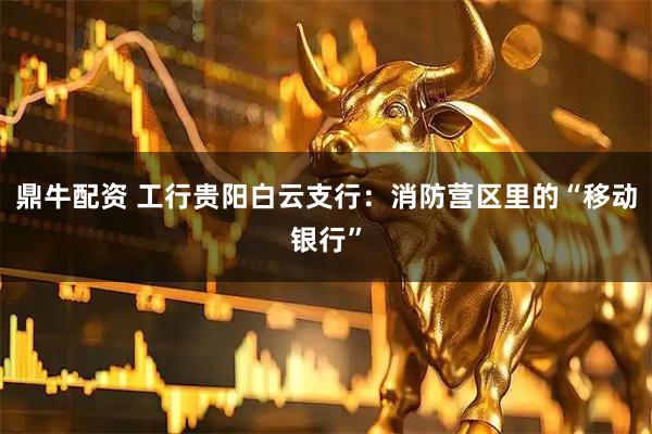 鼎牛配资 工行贵阳白云支行：消防营区里的“移动银行”