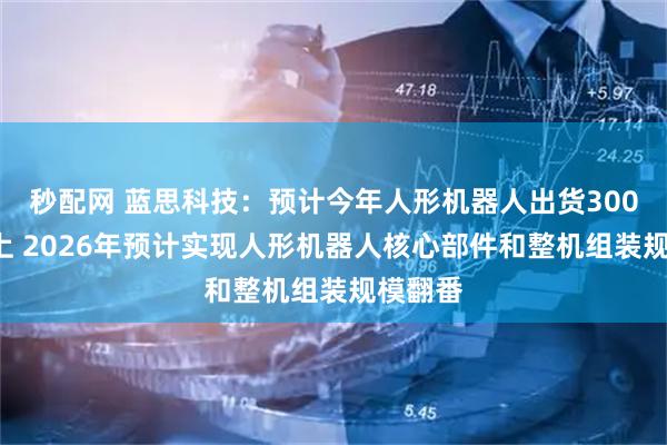 秒配网 蓝思科技：预计今年人形机器人出货3000台以上 2026年预计实现人形机器人核心部件和整机组装规模翻番