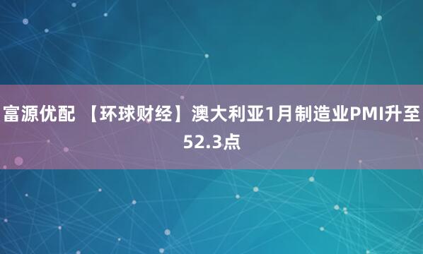 富源优配 【环球财经】澳大利亚1月制造业PMI升至52.3点