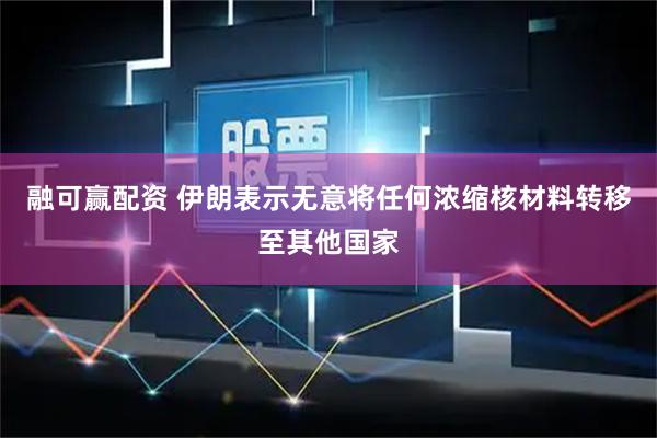 融可赢配资 伊朗表示无意将任何浓缩核材料转移至其他国家