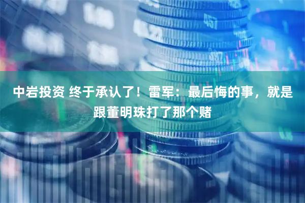 中岩投资 终于承认了!雷军:最后悔的事,就是跟董明珠打了那个赌