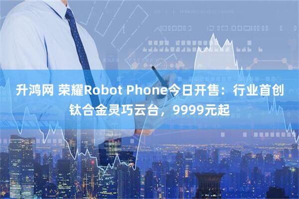 升鸿网 荣耀Robot Phone今日开售：行业首创钛合金灵巧云台，9999元起